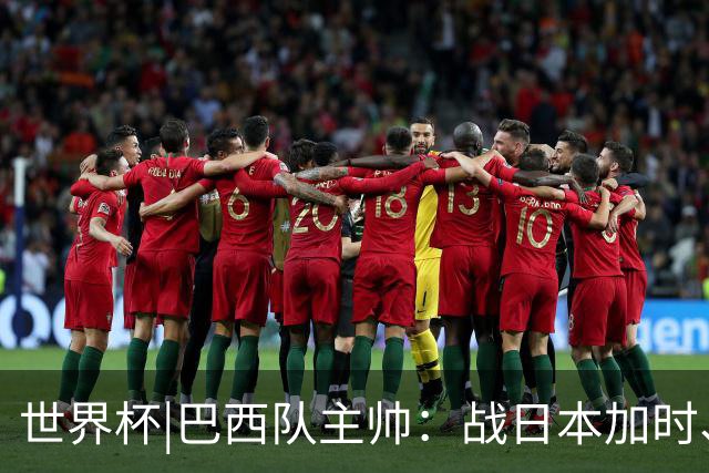 世界杯|巴西队主帅：战日本加时、点球都有预案